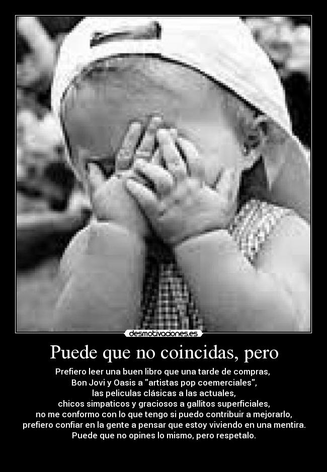 Puede que no coincidas, pero - Prefiero leer una buen libro que una tarde de compras,
Bon Jovi y Oasis a artistas pop coemerciales,
las peliculas clásicas a las actuales,
chicos simpaticos y graciosos a gallitos superficiales,
no me conformo con lo que tengo si puedo contribuir a mejorarlo,
prefiero confiar en la gente a pensar que estoy viviendo en una mentira.
Puede que no opines lo mismo, pero respetalo.