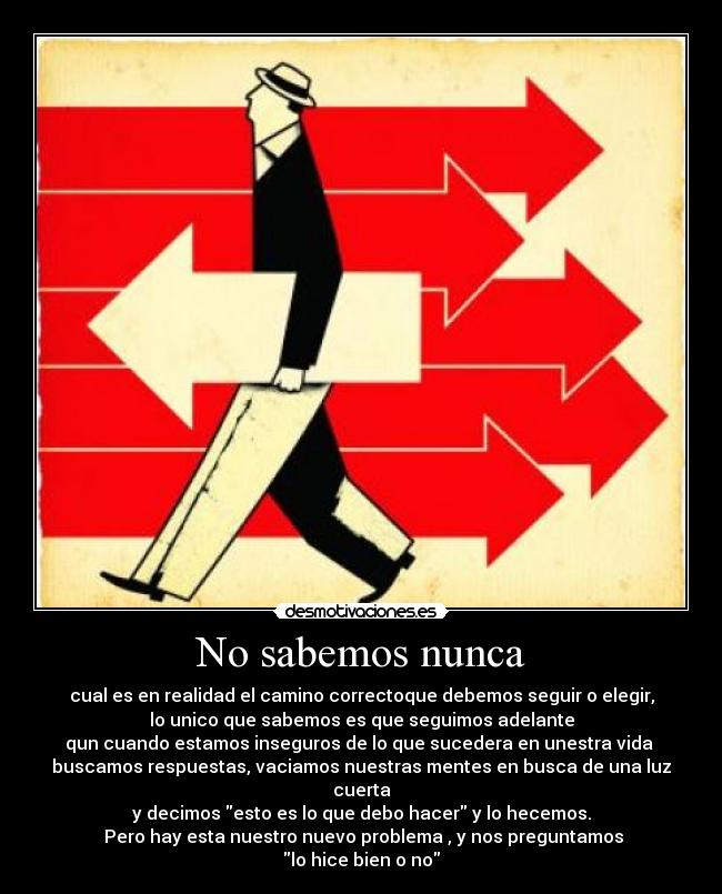 No sabemos nunca - cual es en realidad el camino correctoque debemos seguir o elegir,
lo unico que sabemos es que seguimos adelante
qun cuando estamos inseguros de lo que sucedera en unestra vida
buscamos respuestas, vaciamos nuestras mentes en busca de una luz cuerta
y decimos esto es lo que debo hacer y lo hecemos.
Pero hay esta nuestro nuevo problema , y nos preguntamos
lo hice bien o no