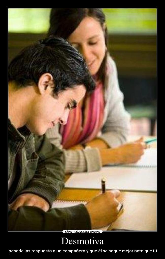Desmotiva - pesarle las respuesta a un compañero y que él se saque mejor nota que tú
