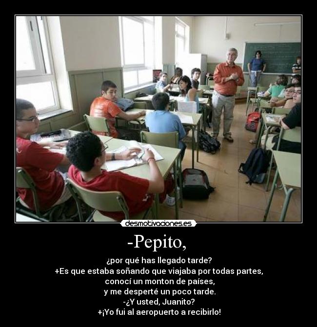 -Pepito,  - ¿por qué has llegado tarde?
+Es que estaba soñando que viajaba por todas partes,
 conocí un monton de países,
 y me desperté un poco tarde.
-¿Y usted, Juanito?
+¡Yo fui al aeropuerto a recibirlo!