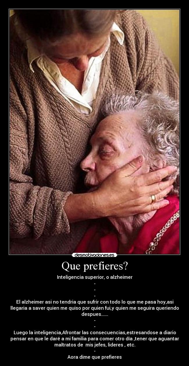 Que prefieres? - Inteligencia superior, o alzheimer
-
-
-
El alzheimer asi no tendria que sufrir con todo lo que me pasa hoy,asi
llegaria a saver quien me quiso por quien fui,y quien me seguira queriendo
despues......
-
-
Luego la inteligencia,Afrontar las consecuencias,estresandose a diario
pensar en que le daré a mi familia para comer otro día ,tener que aguantar
maltratos de mis jefes, lideres , etc.
-
Aora dime que prefieres