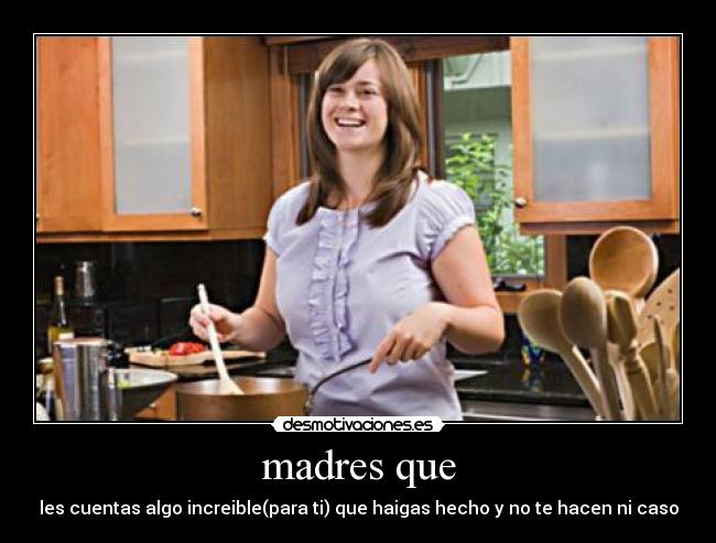 madres que - les cuentas algo increible(para ti) que haigas hecho y no te hacen ni caso