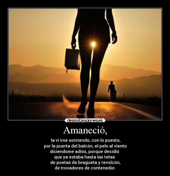 Amaneció, - la vi irse sonriendo, con lo puesto,
por la puerta del balcón, el pelo al viento
diciendome adiós, porque decidió
que ya estaba hasta las tetas
de poetas de bragueta y revolcón,
de trovadores de contenedor.
