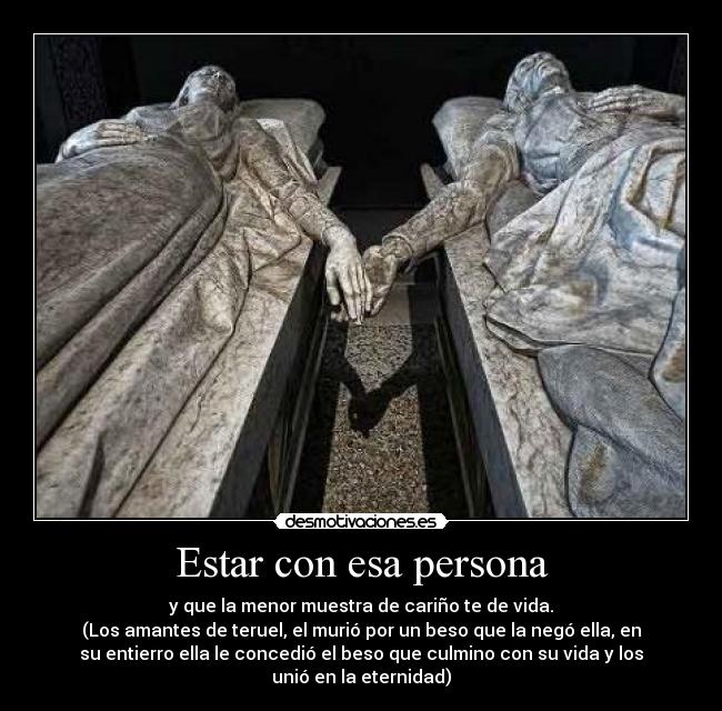 Estar con esa persona - y que la menor muestra de cariño te de vida.
(Los amantes de teruel, el murió por un beso que la negó ella, en
su entierro ella le concedió el beso que culmino con su vida y los
unió en la eternidad)