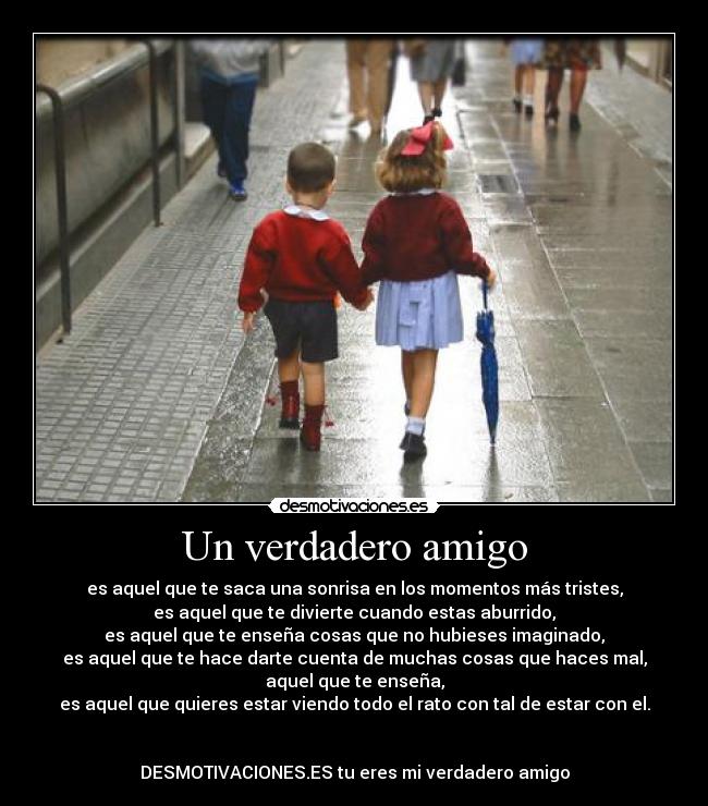 Un verdadero amigo - es aquel que te saca una sonrisa en los momentos más tristes,
es aquel que te divierte cuando estas aburrido,
es aquel que te enseña cosas que no hubieses imaginado,
es aquel que te hace darte cuenta de muchas cosas que haces mal,
aquel que te enseña,
es aquel que quieres estar viendo todo el rato con tal de estar con el.


DESMOTIVACIONES.ES tu eres mi verdadero amigo