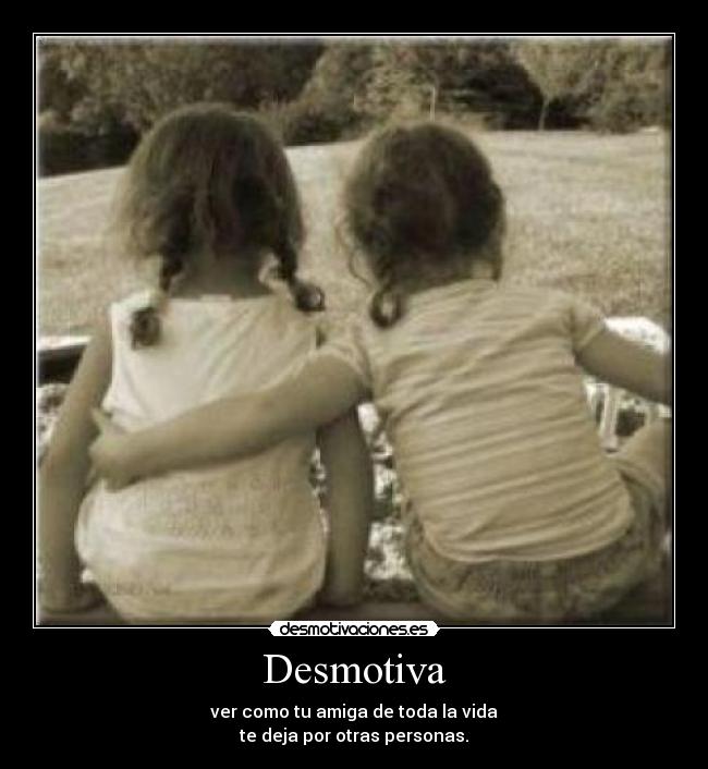 Desmotiva - ver como tu amiga de toda la vida
te deja por otras personas.