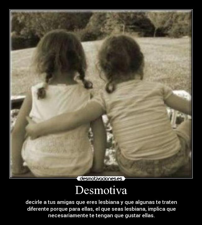 Desmotiva - decirle a tus amigas que eres lesbiana y que algunas te traten
diferente porque para ellas, el que seas lesbiana, implica que
necesariamente te tengan que gustar ellas.