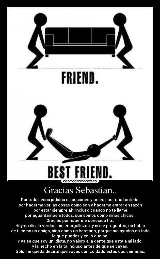 Gracias Sebastian.. - Por todas esas jodidas discusiones y peleas por una tontería,
por hacerme ver las cosas como son y hacerme entrar en razón
por estar siempre ahí incluso cuándo no te llamé
por aguantarnos a todos, que somos como niños chicos..
Gracias por haberme conocido tío..
Hoy en día, la verdad, me enorgullezco, y si me preguntan, no hablo
de ti como un amigo, sino como un hermano, porque me ayudas en todo
lo que puedes y en lo que no.
Y ya sé que soy un idiota, no valoro a la gente que está a mi lado,
y la hecho en falta incluso antes de que se vayan.
Sólo me queda decirte que vayas con cuidado estas dos semanas.