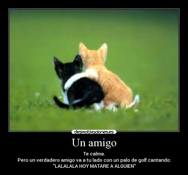 Un amigo - Te calma.
Pero un verdadero amigo va a tu lado con un palo de golf cantando:
LALALALA HOY MATARE A ALGUIEN