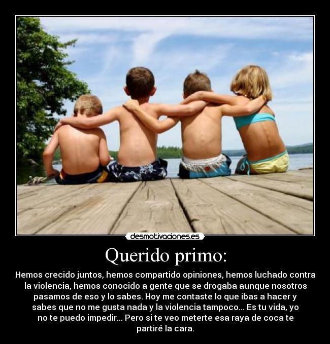 Querido primo: - Hemos crecido juntos, hemos compartido opiniones, hemos luchado contra
la violencia, hemos conocido a gente que se drogaba aunque nosotros
pasamos de eso y lo sabes. Hoy me contaste lo que ibas a hacer y
sabes que no me gusta nada y la violencia tampoco... Es tu vida, yo
no te puedo impedir... Pero si te veo meterte esa raya de coca te
partiré la cara.