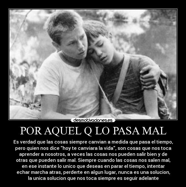 POR AQUEL Q LO PASA MAL - Es verdad que las cosas siempre canvian a medida que pasa el tiempo,
pero quien nos dice hoy te canviara la vida, son cosas que nos toca
aprender a nosotros, a veces las cosas nos pueden salir bien y de
otras que pueden salir mal. Siempre cuando las cosas nos salen mal,
en ese instante lo unico que deseas en parar el tiempo, intentar
echar marcha atras, perderte en algun lugar, nunca es una solucion,
la unica solucion que nos toca siempre es seguir adelante