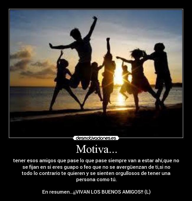 Motiva... - tener esos amigos que pase lo que pase siempre van a estar ahí,que no
se fijan en si eres guapo o feo que no se avergüenzan de ti,si no
todo lo contrario te quieren y se sienten orgullosos de tener una
persona como tú.

En resumen...¡¡VIVAN LOS BUENOS AMIGOS!! (L)