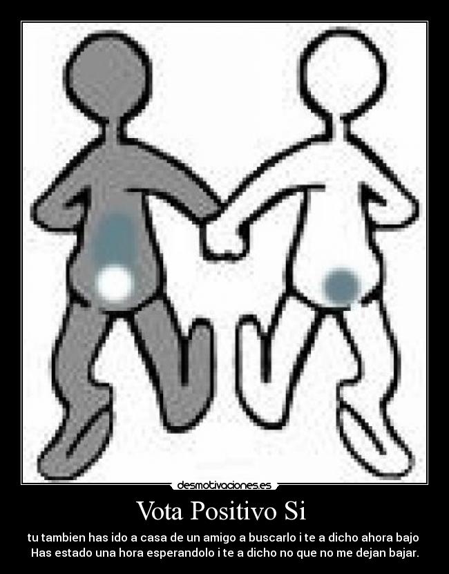 Vota Positivo Si - tu tambien has ido a casa de un amigo a buscarlo i te a dicho ahora bajo
Has estado una hora esperandolo i te a dicho no que no me dejan bajar.