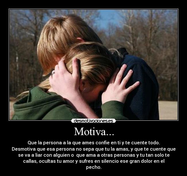 Motiva... - Que la persona a la que ames confie en ti y te cuente todo.
Desmotiva que esa persona no sepa que tu la amas, y que te cuente que
se va a liar con alguien o  que ama a otras personas y tu tan solo te
callas, ocultas tu amor y sufres en silencio ese gran dolor en el
pecho.