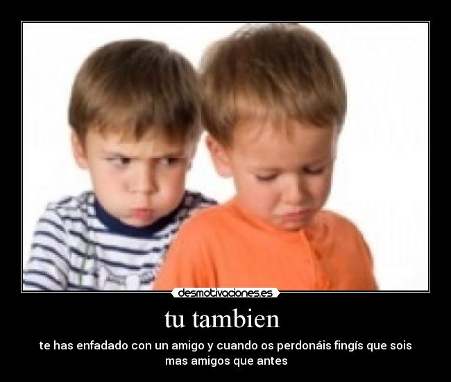 tu tambien - te has enfadado con un amigo y cuando os perdonáis fingís que sois
mas amigos que antes