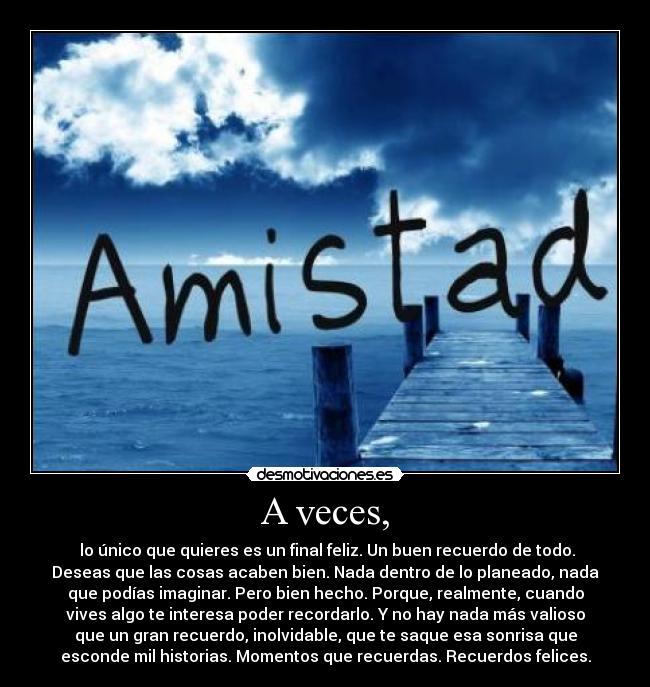A veces, - lo único que quieres es un final feliz. Un buen recuerdo de todo.
Deseas que las cosas acaben bien. Nada dentro de lo planeado, nada
que podías imaginar. Pero bien hecho. Porque, realmente, cuando
vives algo te interesa poder recordarlo. Y no hay nada más valioso
que un gran recuerdo, inolvidable, que te saque esa sonrisa que
esconde mil historias. Momentos que recuerdas. Recuerdos felices.