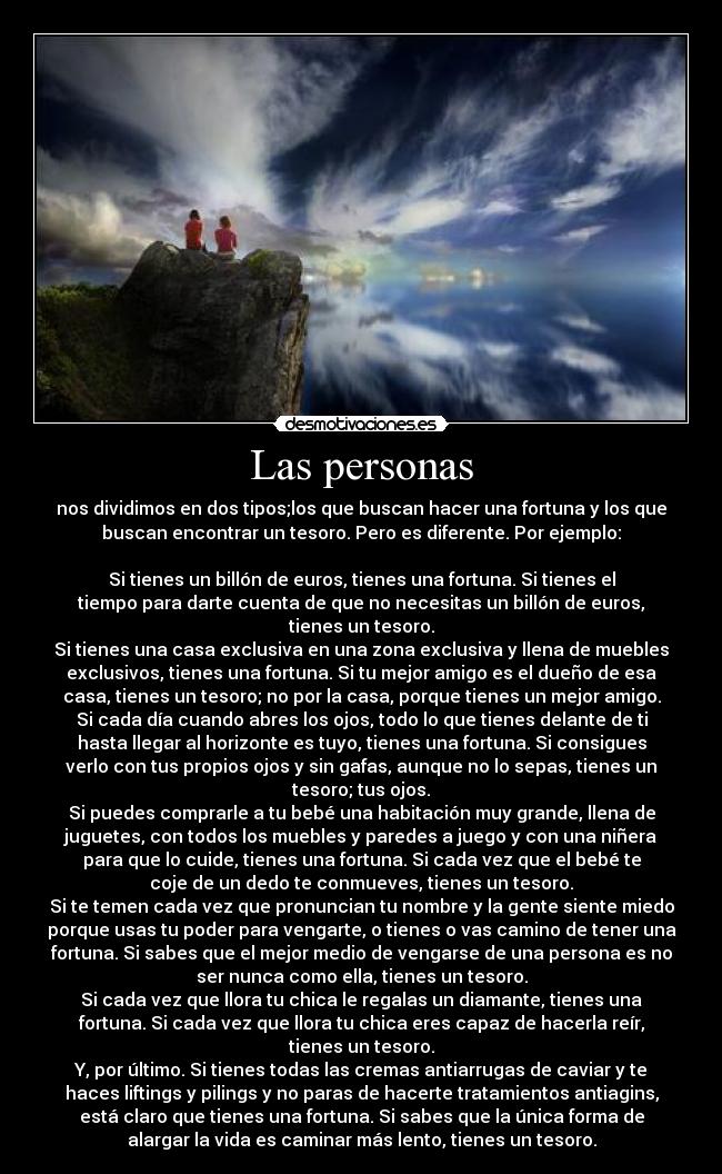 Las personas - nos dividimos en dos tipos;los que buscan hacer una fortuna y los que
buscan encontrar un tesoro. Pero es diferente. Por ejemplo:

Si tienes un billón de euros, tienes una fortuna. Si tienes el
tiempo para darte cuenta de que no necesitas un billón de euros,
tienes un tesoro.
Si tienes una casa exclusiva en una zona exclusiva y llena de muebles
exclusivos, tienes una fortuna. Si tu mejor amigo es el dueño de esa
casa, tienes un tesoro; no por la casa, porque tienes un mejor amigo.
Si cada día cuando abres los ojos, todo lo que tienes delante de ti
hasta llegar al horizonte es tuyo, tienes una fortuna. Si consigues
verlo con tus propios ojos y sin gafas, aunque no lo sepas, tienes un
tesoro; tus ojos.
Si puedes comprarle a tu bebé una habitación muy grande, llena de
juguetes, con todos los muebles y paredes a juego y con una niñera
para que lo cuide, tienes una fortuna. Si cada vez que el bebé te
coje de un dedo te conmueves, tienes un tesoro.
Si te temen cada vez que pronuncian tu nombre y la gente siente miedo
porque usas tu poder para vengarte, o tienes o vas camino de tener una
fortuna. Si sabes que el mejor medio de vengarse de una persona es no
ser nunca como ella, tienes un tesoro.
Si cada vez que llora tu chica le regalas un diamante, tienes una
fortuna. Si cada vez que llora tu chica eres capaz de hacerla reír,
tienes un tesoro.
Y, por último. Si tienes todas las cremas antiarrugas de caviar y te
haces liftings y pilings y no paras de hacerte tratamientos antiagins,
está claro que tienes una fortuna. Si sabes que la única forma de
alargar la vida es caminar más lento, tienes un tesoro.