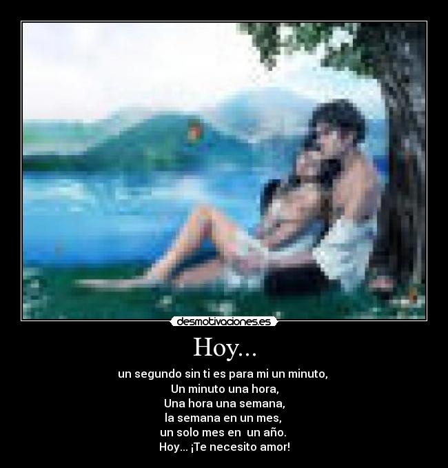 Hoy... - un segundo sin ti es para mi un minuto,
Un minuto una hora,
Una hora una semana,
la semana en un mes,
un solo mes en un año.
Hoy... ¡Te necesito amor!
