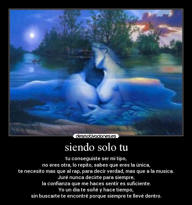 siendo solo tu - tu conseguiste ser mi tipo,
no eres otra, lo repito, sabes que eres la única,
te necesito mas que al rap, para decir verdad, mas que a la musica.
Juré nunca decirte para siempre,
la confianza que me haces sentir es suficiente.
Yo un dia te soñé y hace tiempo,
sin buscarte te encontré porque siempre te llevé dentro.