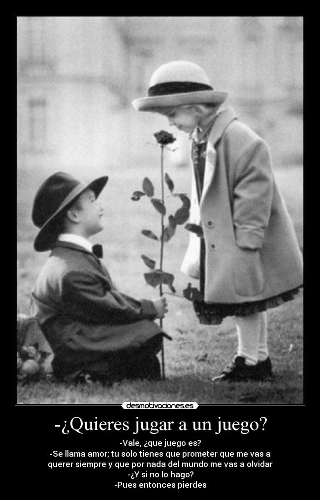 -¿Quieres jugar a un juego? - -Vale, ¿que juego es?
-Se llama amor; tu solo tienes que prometer que me vas a
querer siempre y que por nada del mundo me vas a olvidar
-¿Y si no lo hago?
-Pues entonces pierdes