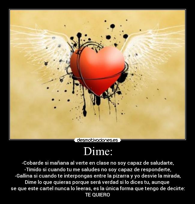 Dime: - -Cobarde si mañana al verte en clase no soy capaz de saludarte,
-Tímido si cuando tu me saludes no soy capaz de responderte,
-Gallina si cuando te interpongas entre la pizarra y yo desvie la mirada,
Dime lo que quieras porque será verdad si lo dices tu, aunque 
se que este cartel nunca lo leeras, es la única forma que tengo de decirte:
TE QUIERO