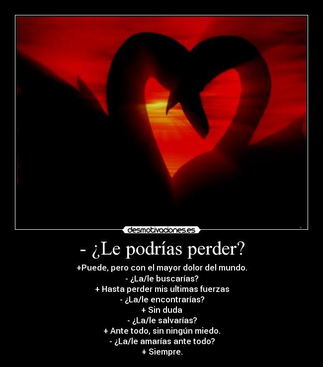 - ¿Le podrías perder? - +Puede, pero con el mayor dolor del mundo.
- ¿La/le buscarías?
+ Hasta perder mis ultimas fuerzas
- ¿La/le encontrarías?
+ Sin duda
- ¿La/le salvarías?
+ Ante todo, sin ningún miedo.
- ¿La/le amarías ante todo?
+ Siempre.