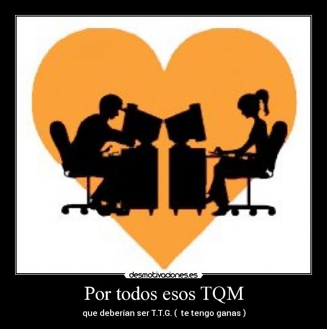 Por todos esos TQM - que deberían ser T.T.G. ( te tengo ganas )