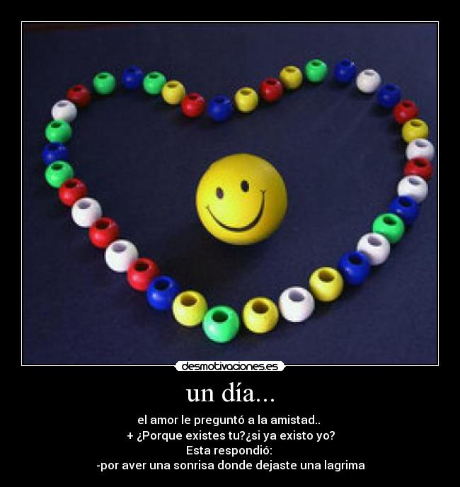 un día... - el amor le preguntó a la amistad.. 
+ ¿Porque existes tu?¿si ya existo yo?
Esta respondió: 
-por aver una sonrisa donde dejaste una lagrima