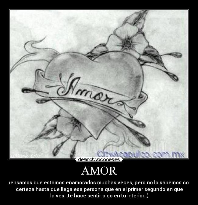 AMOR - pensamos que estamos enamorados muchas veces, pero no lo sabemos con
certeza hasta que llega esa persona que en el primer segundo en que
la ves...te hace sentir algo en tu interior :)