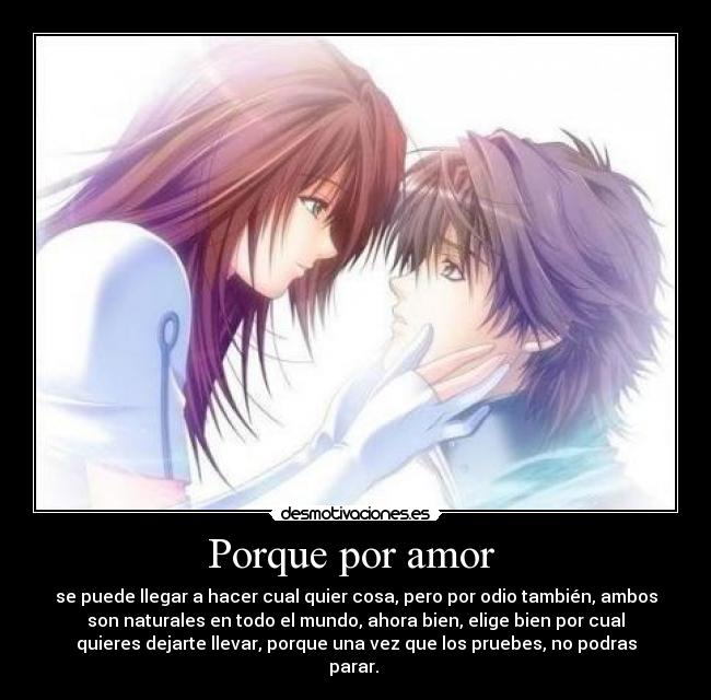 Porque por amor - se puede llegar a hacer cual quier cosa, pero por odio también, ambos
son naturales en todo el mundo, ahora bien, elige bien por cual
quieres dejarte llevar, porque una vez que los pruebes, no podras
parar.