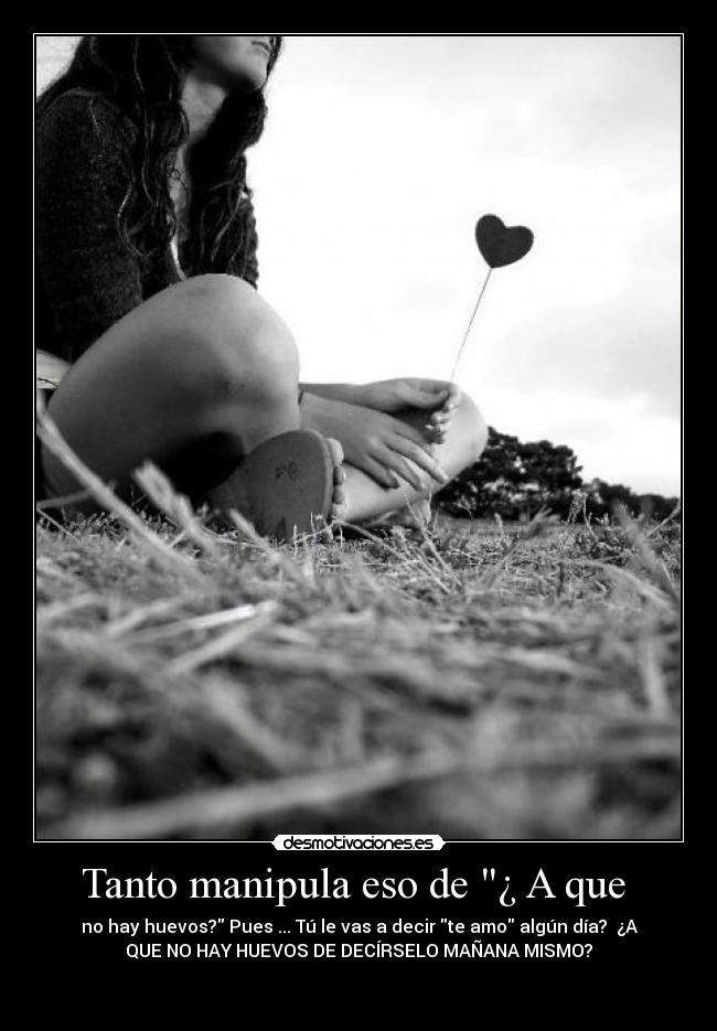 Tanto manipula eso de ¿ A que - no hay huevos? Pues ... Tú le vas a decir te amo algún día? ¿A
QUE NO HAY HUEVOS DE DECÍRSELO MAÑANA MISMO?