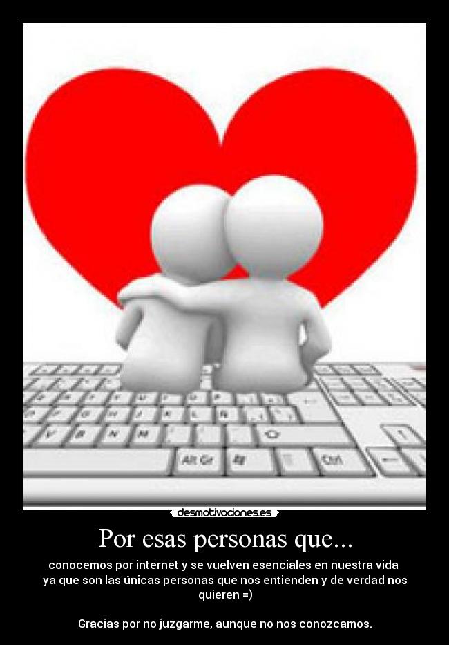 Por esas personas que... - conocemos por internet y se vuelven esenciales en nuestra vida
ya que son las únicas personas que nos entienden y de verdad nos quieren =)
Gracias por no juzgarme, aunque no nos conozcamos.