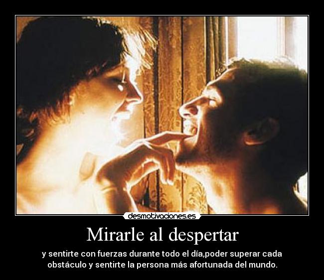 Mirarle al despertar - y sentirte con fuerzas durante todo el día,poder superar cada
obstáculo y sentirte la persona más afortunada del mundo.