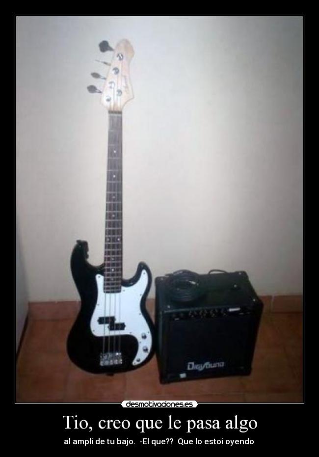 Tio, creo que le pasa algo - al ampli de tu bajo. -El que?? Que lo estoi oyendo