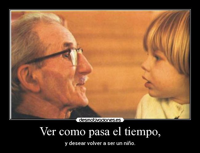 Ver como pasa el tiempo, - y desear volver a ser un niño.