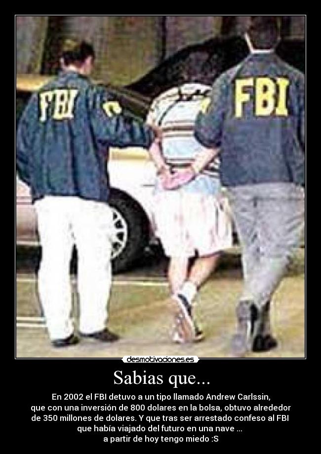 Sabias que... - En 2002 el FBI detuvo a un tipo llamado Andrew Carlssin,
que con una inversión de 800 dolares en la bolsa, obtuvo alrededor
de 350 millones de dolares. Y que tras ser arrestado confeso al FBI
que había viajado del futuro en una nave ...
a partir de hoy tengo miedo :S