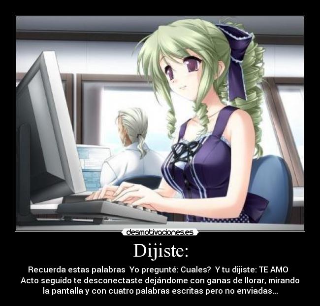 Dijiste: - Recuerda estas palabras Yo pregunté: Cuales? Y tu dijiste: TE AMO
Acto seguido te desconectaste dejándome con ganas de llorar, mirando
la pantalla y con cuatro palabras escritas pero no enviadas...