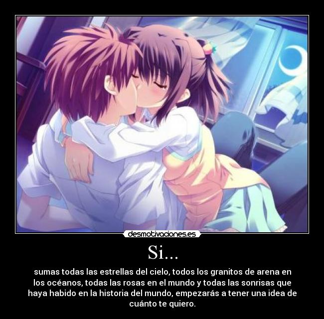 Si... - sumas todas las estrellas del cielo, todos los granitos de arena en
los océanos, todas las rosas en el mundo y todas las sonrisas que
haya habido en la historia del mundo, empezarás a tener una idea de
cuánto te quiero.