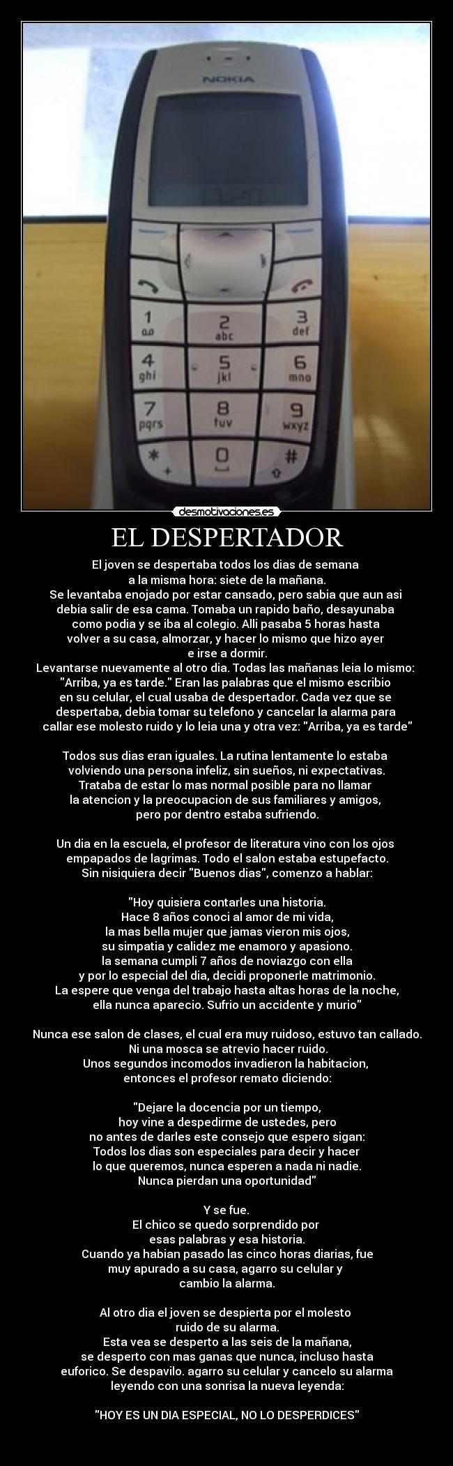 EL DESPERTADOR - El joven se despertaba todos los dias de semana 
a la misma hora: siete de la mañana.
Se levantaba enojado por estar cansado, pero sabia que aun asi 
debia salir de esa cama. Tomaba un rapido baño, desayunaba 
como podia y se iba al colegio. Alli pasaba 5 horas hasta 
volver a su casa, almorzar, y hacer lo mismo que hizo ayer 
e irse a dormir.
Levantarse nuevamente al otro dia. Todas las mañanas leia lo mismo: 
Arriba, ya es tarde. Eran las palabras que el mismo escribio 
en su celular, el cual usaba de despertador. Cada vez que se 
despertaba, debia tomar su telefono y cancelar la alarma para 
callar ese molesto ruido y lo leia una y otra vez: Arriba, ya es tarde

Todos sus dias eran iguales. La rutina lentamente lo estaba 
volviendo una persona infeliz, sin sueños, ni expectativas.
Trataba de estar lo mas normal posible para no llamar 
la atencion y la preocupacion de sus familiares y amigos, 
pero por dentro estaba sufriendo.

Un dia en la escuela, el profesor de literatura vino con los ojos 
empapados de lagrimas. Todo el salon estaba estupefacto.
Sin nisiquiera decir Buenos dias, comenzo a hablar:

Hoy quisiera contarles una historia.
Hace 8 años conoci al amor de mi vida,
la mas bella mujer que jamas vieron mis ojos,
su simpatia y calidez me enamoro y apasiono.
la semana cumpli 7 años de noviazgo con ella
y por lo especial del dia, decidi proponerle matrimonio.
La espere que venga del trabajo hasta altas horas de la noche,
ella nunca aparecio. Sufrio un accidente y murio

Nunca ese salon de clases, el cual era muy ruidoso, estuvo tan callado.
 Ni una mosca se atrevio hacer ruido.
Unos segundos incomodos invadieron la habitacion, 
entonces el profesor remato diciendo:

Dejare la docencia por un tiempo,
hoy vine a despedirme de ustedes, pero
no antes de darles este consejo que espero sigan:
Todos los dias son especiales para decir y hacer
lo que queremos, nunca esperen a nada ni nadie.
Nunca pierdan una oportunidad

Y se fue.
El chico se quedo sorprendido por 
esas palabras y esa historia.
Cuando ya habian pasado las cinco horas diarias, fue
muy apurado a su casa, agarro su celular y 
cambio la alarma.

Al otro dia el joven se despierta por el molesto 
ruido de su alarma.
Esta vea se desperto a las seis de la mañana,
se desperto con mas ganas que nunca, incluso hasta
euforico. Se despavilo. agarro su celular y cancelo su alarma
leyendo con una sonrisa la nueva leyenda:

HOY ES UN DIA ESPECIAL, NO LO DESPERDICES

