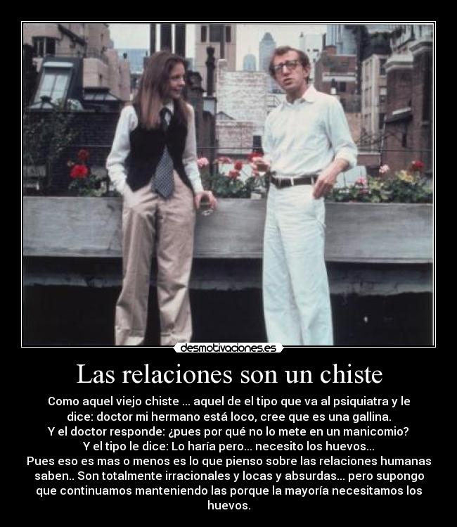 Las relaciones son un chiste - Como aquel viejo chiste ... aquel de el tipo que va al psiquiatra y le
dice: doctor mi hermano está loco, cree que es una gallina.
Y el doctor responde: ¿pues por qué no lo mete en un manicomio?
Y el tipo le dice: Lo haría pero... necesito los huevos...
Pues eso es mas o menos es lo que pienso sobre las relaciones humanas
saben.. Son totalmente irracionales y locas y absurdas... pero supongo
que continuamos manteniendo las porque la mayoría necesitamos los
huevos.