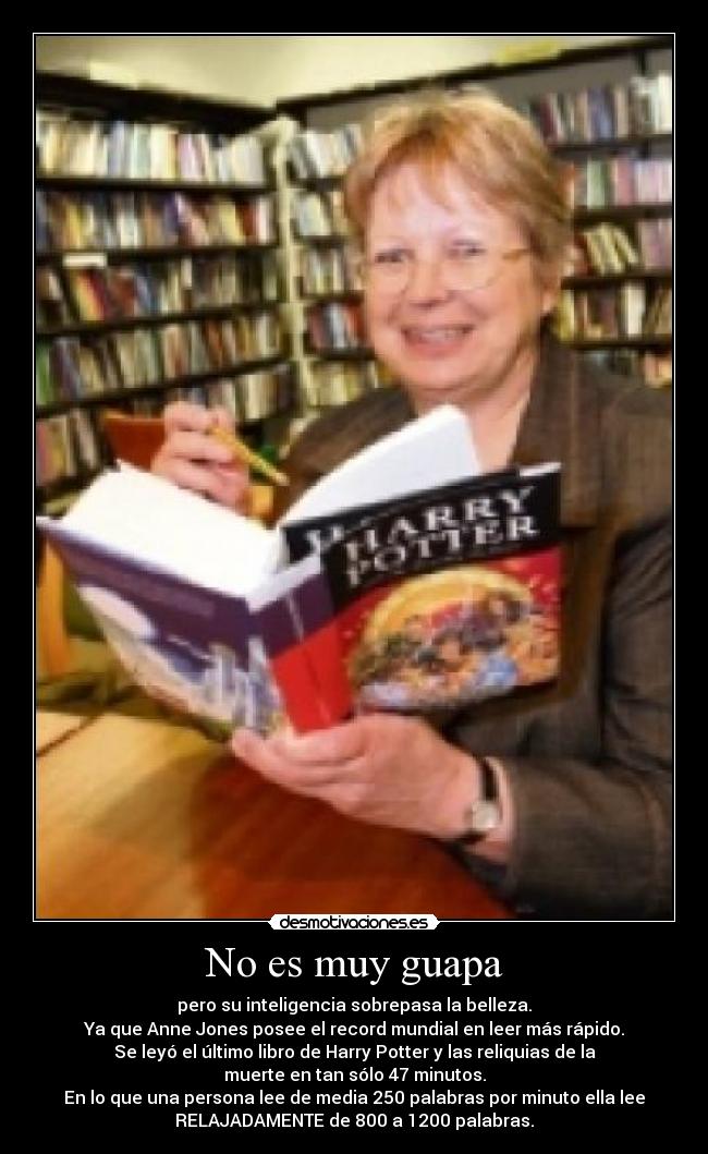 No es muy guapa - pero su inteligencia sobrepasa la belleza.
Ya que Anne Jones posee el record mundial en leer más rápido.
Se leyó el último libro de Harry Potter y las reliquias de la
muerte en tan sólo 47 minutos.
En lo que una persona lee de media 250 palabras por minuto ella lee
RELAJADAMENTE de 800 a 1200 palabras.