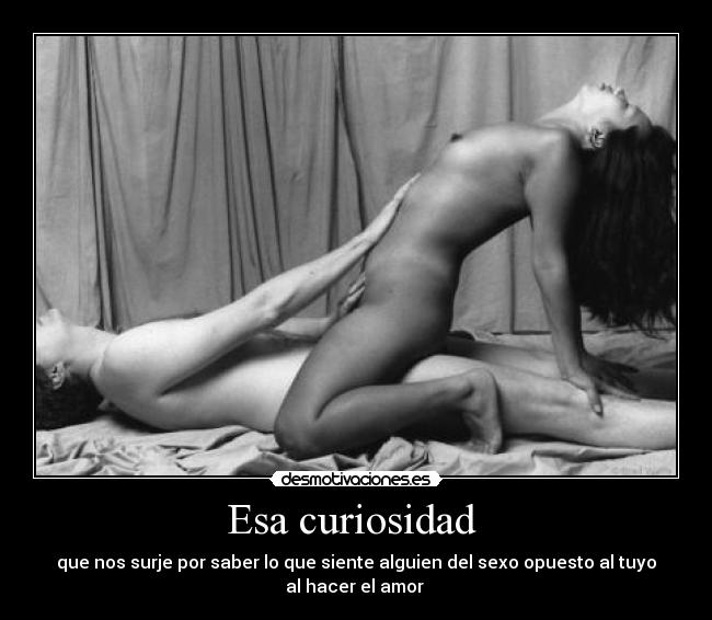 Esa curiosidad - que nos surje por saber lo que siente alguien del sexo opuesto al tuyo
al hacer el amor