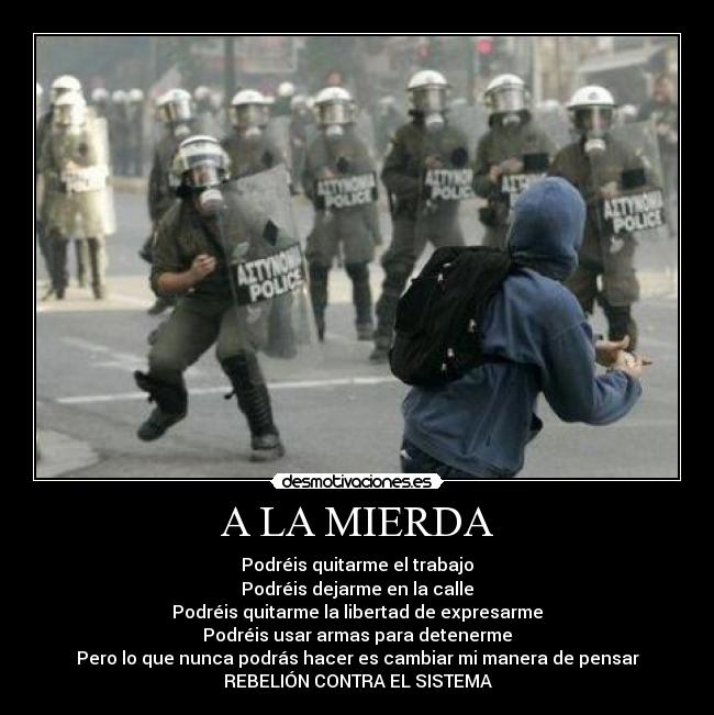 A LA MIERDA - Podréis quitarme el trabajo
Podréis dejarme en la calle
Podréis quitarme la libertad de expresarme
Podréis usar armas para detenerme
Pero lo que nunca podrás hacer es cambiar mi manera de pensar
REBELIÓN CONTRA EL SISTEMA