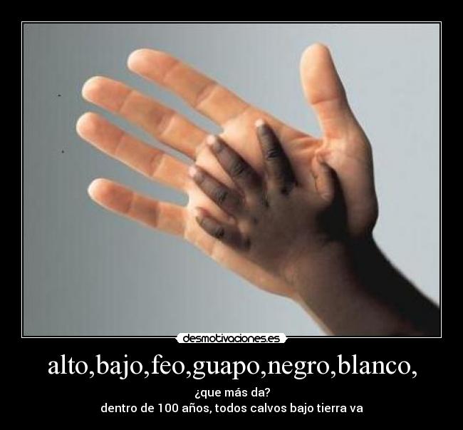 alto,bajo,feo,guapo,negro,blanco, - ¿que más da?
dentro de 100 años, todos calvos bajo tierra va