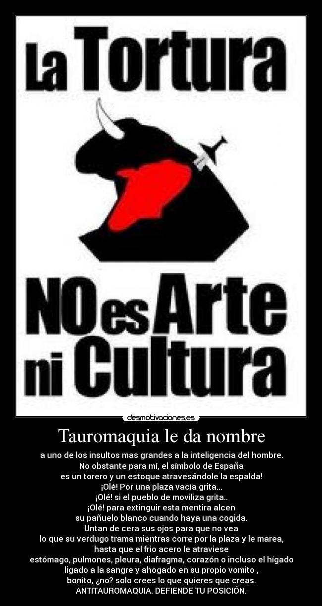 Tauromaquia le da nombre - a uno de los insultos mas grandes a la inteligencia del hombre.
No obstante para mí, el símbolo de España
es un torero y un estoque atravesándole la espalda!
¡Olé! Por una plaza vacía grita...
¡Olé! si el pueblo de moviliza grita..
¡Olé! para extinguir esta mentira alcen
su pañuelo blanco cuando haya una cogida.
Untan de cera sus ojos para que no vea
lo que su verdugo trama mientras corre por la plaza y le marea,
hasta que el frio acero le atraviese
estómago, pulmones, pleura, diafragma, corazón o incluso el hígado
ligado a la sangre y ahogado en su propio vomito ,
bonito, ¿no? solo crees lo que quieres que creas.
ANTITAUROMAQUIA. DEFIENDE TU POSICIÓN.