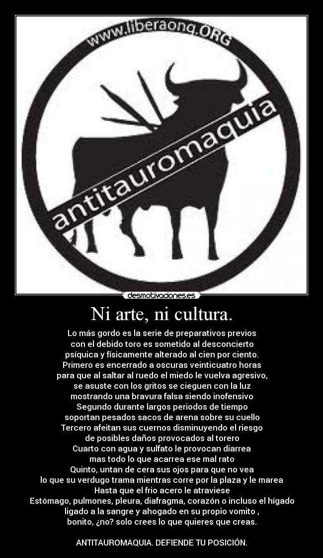 Ni arte, ni cultura. - Lo más gordo es la serie de preparativos previos
con el debido toro es sometido al desconcierto
psíquica y físicamente alterado al cien por ciento.
Primero es encerrado a oscuras veinticuatro horas
para que al saltar al ruedo el miedo le vuelva agresivo,
se asuste con los gritos se cieguen con la luz
mostrando una bravura falsa siendo inofensivo
Segundo durante largos periodos de tiempo
soportan pesados sacos de arena sobre su cuello
Tercero afeitan sus cuernos disminuyendo el riesgo
de posibles daños provocados al torero
Cuarto con agua y sulfato le provocan diarrea
mas todo lo que acarrea ese mal rato
Quinto, untan de cera sus ojos para que no vea
lo que su verdugo trama mientras corre por la plaza y le marea
Hasta que el frio acero le atraviese
Estómago, pulmones, pleura, diafragma, corazón o incluso el hígado
ligado a la sangre y ahogado en su propio vomito ,
bonito, ¿no? solo crees lo que quieres que creas.
ANTITAUROMAQUIA. DEFIENDE TU POSICIÓN.