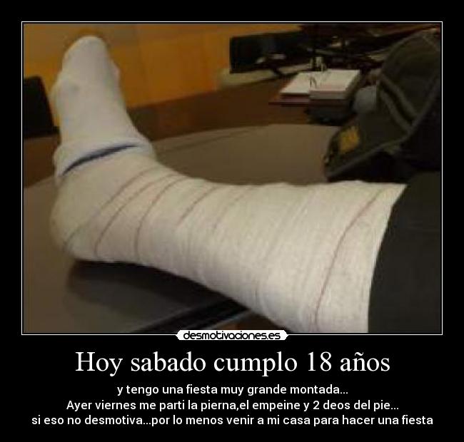 Hoy sabado cumplo 18 años - y tengo una fiesta muy grande montada...
Ayer viernes me parti la pierna,el empeine y 2 deos del pie...
si eso no desmotiva...por lo menos venir a mi casa para hacer una fiesta