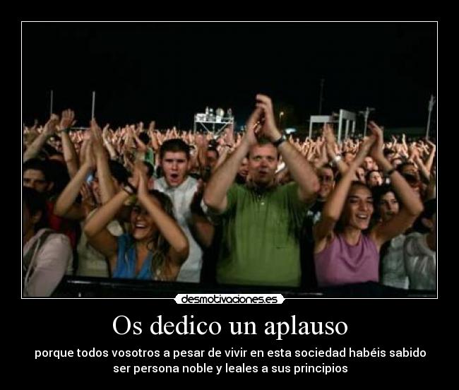 Os dedico un aplauso - porque todos vosotros a pesar de vivir en esta sociedad habéis sabido
ser persona noble y leales a sus principios