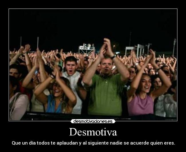 Desmotiva - Que un día todos te aplaudan y al siguiente nadie se acuerde quien eres.
