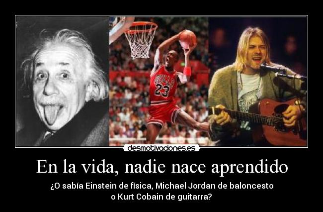 En la vida, nadie nace aprendido - ¿O sabía Einstein de física, Michael Jordan de baloncesto
o Kurt Cobain de guitarra?